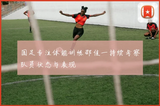 国足专注体能训练邵佳一持续考察队员状态与表现