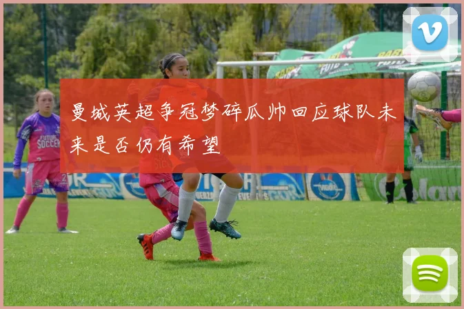 曼城英超争冠梦碎瓜帅回应球队未来是否仍有希望