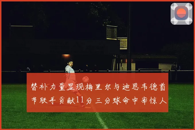 替补力量显现梅里尔与迪恩韦德首节联手贡献11分三分球命中率惊人