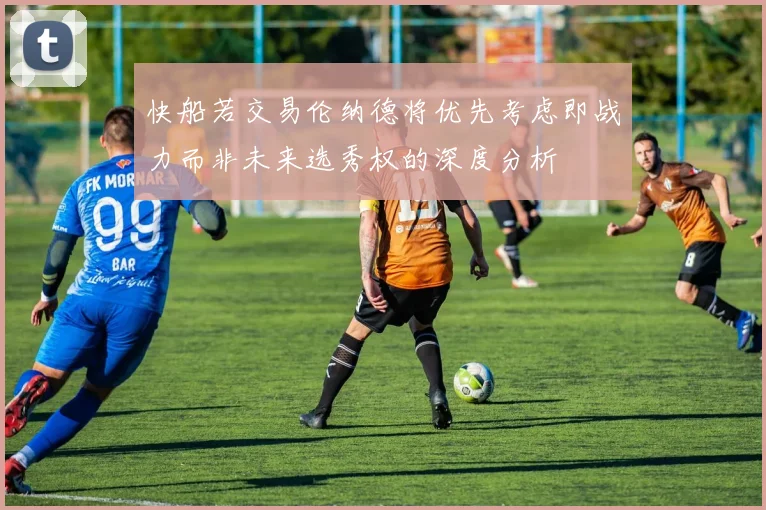 快船若交易伦纳德将优先考虑即战力而非未来选秀权的深度分析