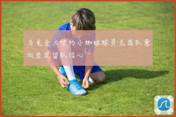 马竞全力续约小蜘蛛球员无离队意向坚定留队信心