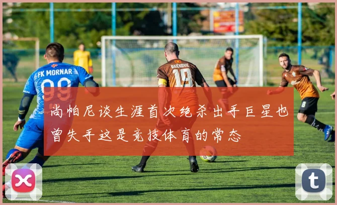 尚帕尼谈生涯首次绝杀出手巨星也曾失手这是竞技体育的常态