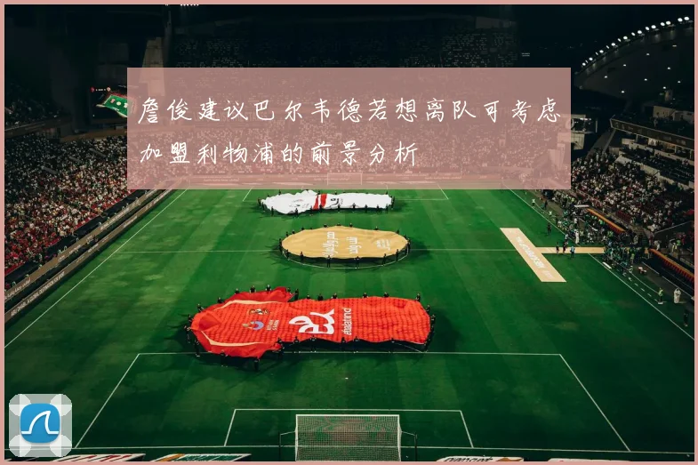 詹俊建议巴尔韦德若想离队可考虑加盟利物浦的前景分析