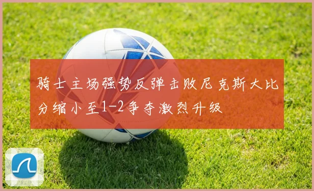 骑士主场强势反弹击败尼克斯大比分缩小至1-2争夺激烈升级
