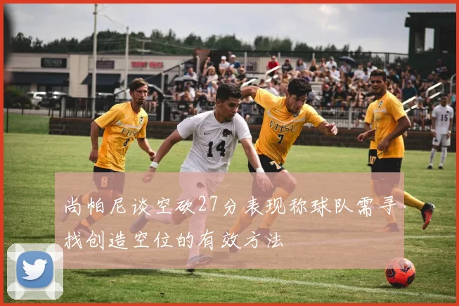 尚帕尼谈空砍27分表现称球队需寻找创造空位的有效方法